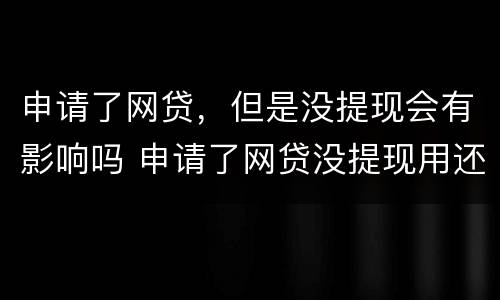 申请了网贷，但是没提现会有影响吗 申请了网贷没提现用还款吗
