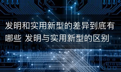 发明和实用新型的差异到底有哪些 发明与实用新型的区别