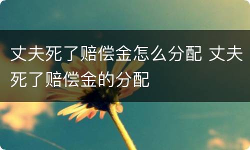 丈夫死了赔偿金怎么分配 丈夫死了赔偿金的分配