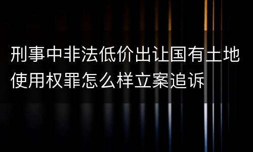 刑事中非法低价出让国有土地使用权罪怎么样立案追诉