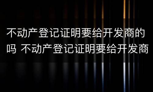不动产登记证明要给开发商的吗 不动产登记证明要给开发商的吗怎么办