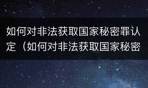 如何对非法获取国家秘密罪认定（如何对非法获取国家秘密罪认定证明）