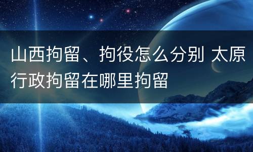 山西拘留、拘役怎么分别 太原行政拘留在哪里拘留