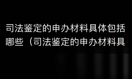 司法鉴定的申办材料具体包括哪些（司法鉴定的申办材料具体包括哪些方面）