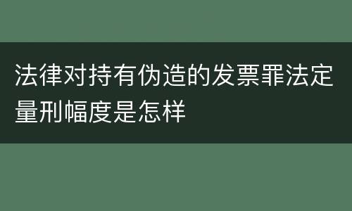 法律对持有伪造的发票罪法定量刑幅度是怎样