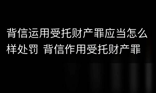背信运用受托财产罪应当怎么样处罚 背信作用受托财产罪