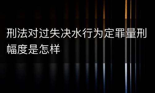 刑法对过失决水行为定罪量刑幅度是怎样