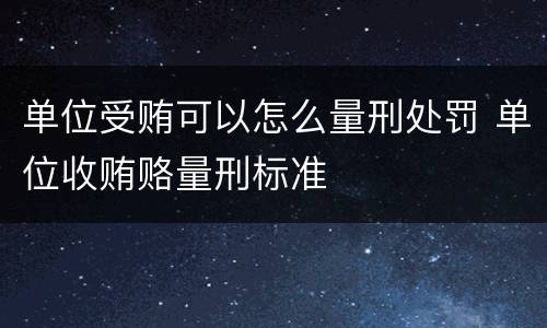 单位受贿可以怎么量刑处罚 单位收贿赂量刑标准