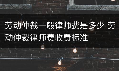 劳动仲裁一般律师费是多少 劳动仲裁律师费收费标准
