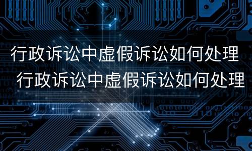 行政诉讼中虚假诉讼如何处理 行政诉讼中虚假诉讼如何处理的