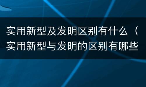 实用新型及发明区别有什么（实用新型与发明的区别有哪些）