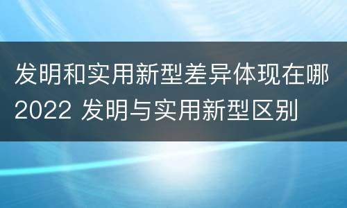 发明和实用新型差异体现在哪2022 发明与实用新型区别