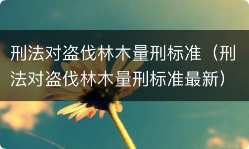 刑法对盗伐林木量刑标准（刑法对盗伐林木量刑标准最新）