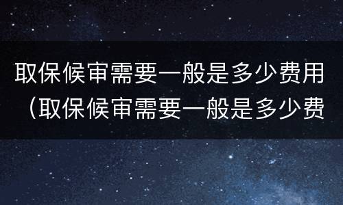 取保候审需要一般是多少费用（取保候审需要一般是多少费用呢）