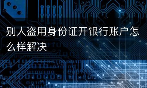 别人盗用身份证开银行账户怎么样解决