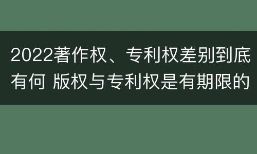 2022著作权、专利权差别到底有何 版权与专利权是有期限的吗