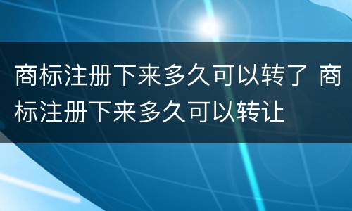 商标注册下来多久可以转了 商标注册下来多久可以转让