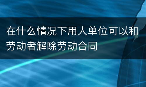 在什么情况下用人单位可以和劳动者解除劳动合同