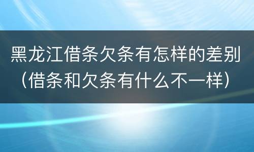 黑龙江借条欠条有怎样的差别（借条和欠条有什么不一样）