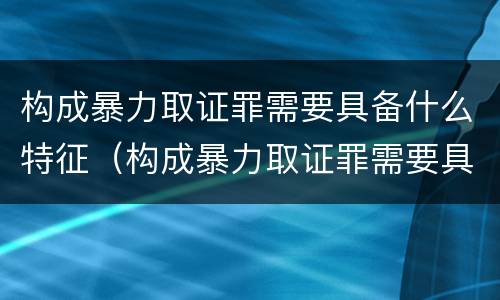 构成暴力取证罪需要具备什么特征（构成暴力取证罪需要具备什么特征条件）