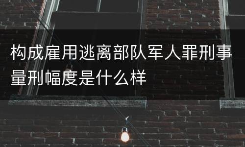 构成雇用逃离部队军人罪刑事量刑幅度是什么样
