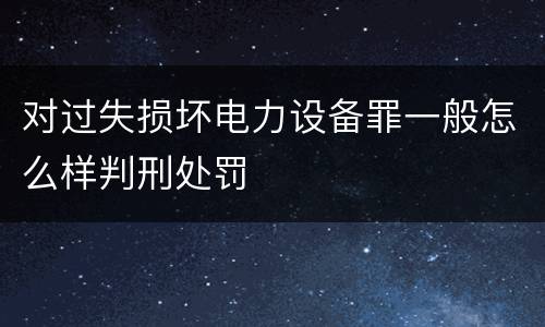 对过失损坏电力设备罪一般怎么样判刑处罚
