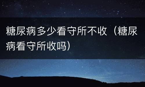糖尿病多少看守所不收（糖尿病看守所收吗）