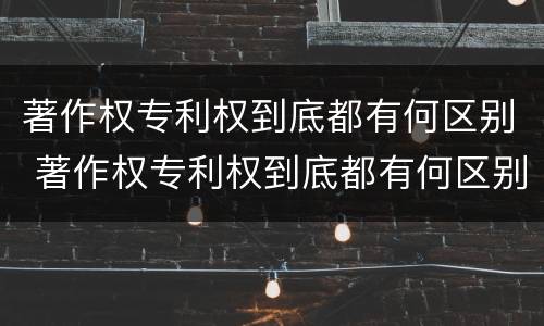 著作权专利权到底都有何区别 著作权专利权到底都有何区别呢