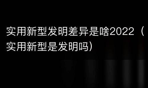 实用新型发明差异是啥2022（实用新型是发明吗）