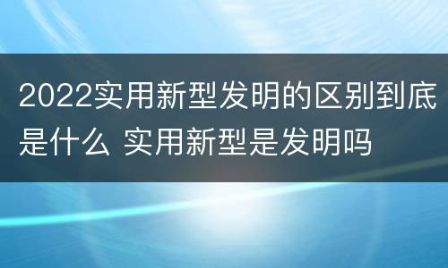 2022实用新型发明的区别到底是什么 实用新型是发明吗