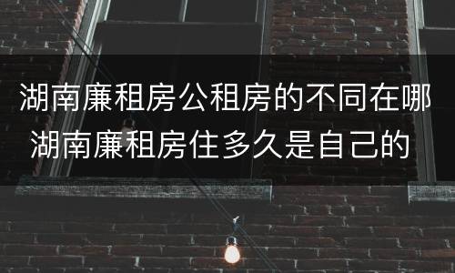 湖南廉租房公租房的不同在哪 湖南廉租房住多久是自己的