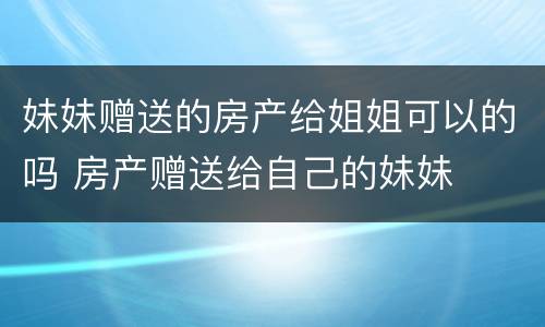 妹妹赠送的房产给姐姐可以的吗 房产赠送给自己的妹妹