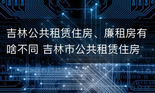 吉林公共租赁住房、廉租房有啥不同 吉林市公共租赁住房