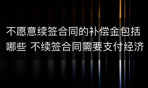不愿意续签合同的补偿金包括哪些 不续签合同需要支付经济补偿金吗