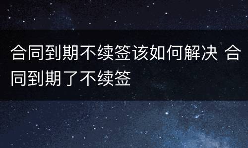 合同到期不续签该如何解决 合同到期了不续签