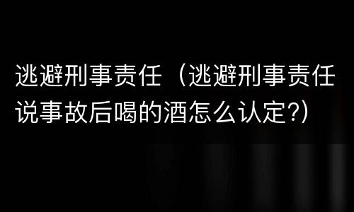 逃避刑事责任（逃避刑事责任说事故后喝的酒怎么认定?）