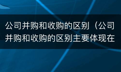 公司并购和收购的区别（公司并购和收购的区别主要体现在哪些方面?）