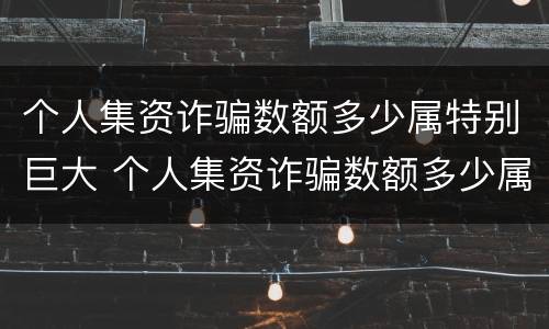 个人集资诈骗数额多少属特别巨大 个人集资诈骗数额多少属特别巨大罪