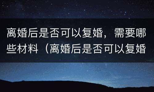 离婚后是否可以复婚，需要哪些材料（离婚后是否可以复婚,需要哪些材料呢）