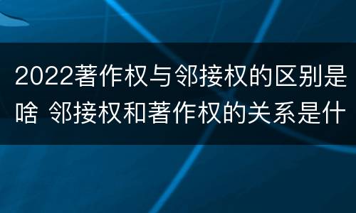 2022著作权与邻接权的区别是啥 邻接权和著作权的关系是什么