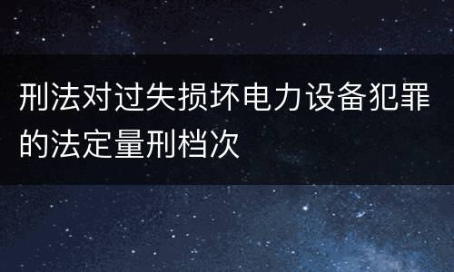 刑法对过失损坏电力设备犯罪的法定量刑档次