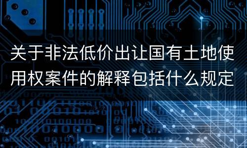 关于非法低价出让国有土地使用权案件的解释包括什么规定