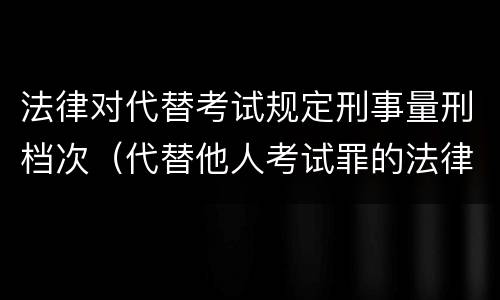 法律对代替考试规定刑事量刑档次（代替他人考试罪的法律规定）