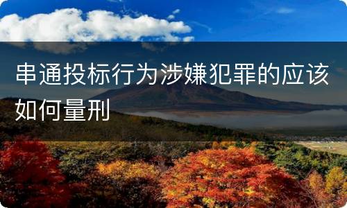 串通投标行为涉嫌犯罪的应该如何量刑