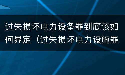 过失损坏电力设备罪到底该如何界定（过失损坏电力设施罪立案标准）