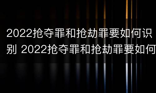 2022抢夺罪和抢劫罪要如何识别 2022抢夺罪和抢劫罪要如何识别呢