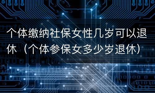 个体缴纳社保女性几岁可以退休（个体参保女多少岁退休）