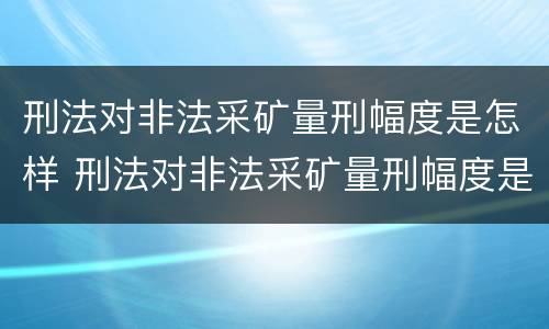 刑法对非法采矿量刑幅度是怎样 刑法对非法采矿量刑幅度是怎样定的