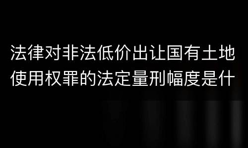 法律对非法低价出让国有土地使用权罪的法定量刑幅度是什么