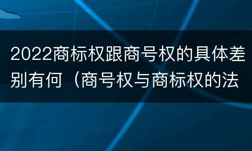 2022商标权跟商号权的具体差别有何（商号权与商标权的法律冲突与解决）